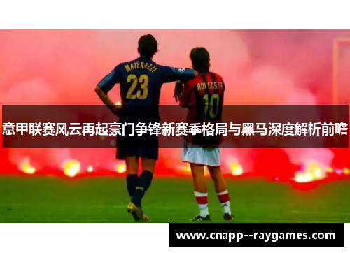 意甲联赛风云再起豪门争锋新赛季格局与黑马深度解析前瞻