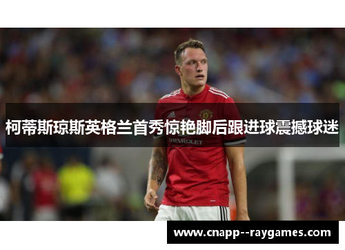 柯蒂斯琼斯英格兰首秀惊艳脚后跟进球震撼球迷