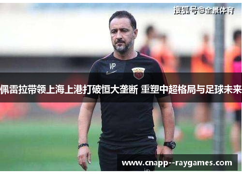 佩雷拉带领上海上港打破恒大垄断 重塑中超格局与足球未来