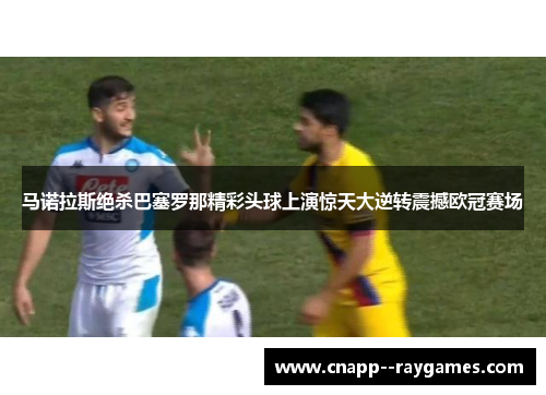 马诺拉斯绝杀巴塞罗那精彩头球上演惊天大逆转震撼欧冠赛场