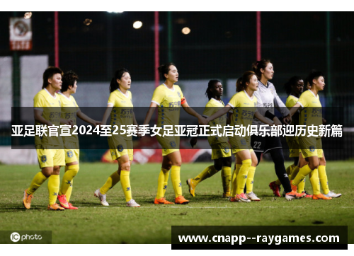 亚足联官宣2024至25赛季女足亚冠正式启动俱乐部迎历史新篇