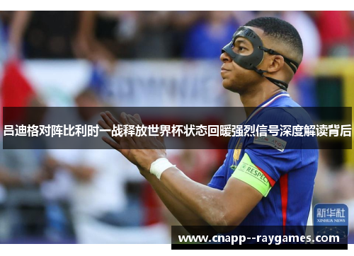 吕迪格对阵比利时一战释放世界杯状态回暖强烈信号深度解读背后