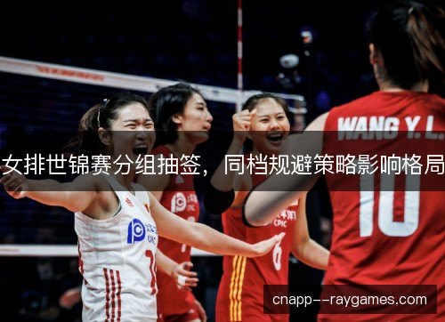 女排世锦赛分组抽签，同档规避策略影响格局